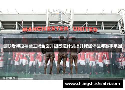 曼联老特拉福德主场全面升级改造计划提升球迷体验与赛事氛围