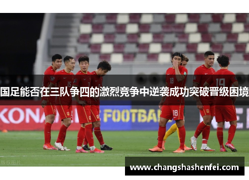 国足能否在三队争四的激烈竞争中逆袭成功突破晋级困境 国足能否在三队争四的激烈竞争中逆袭成功突破晋级困境