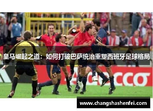皇马崛起之道：如何打破巴萨统治重塑西班牙足球格局