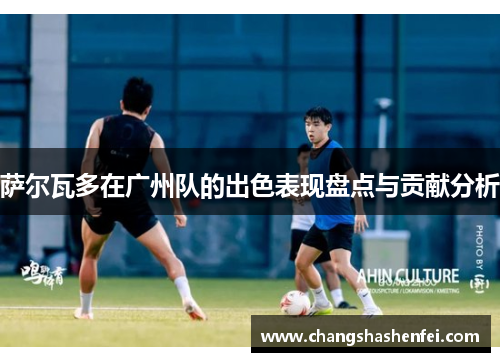 萨尔瓦多在广州队的出色表现盘点与贡献分析 萨尔瓦多在广州队的出色表现盘点与贡献分析