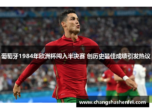 葡萄牙1984年欧洲杯闯入半决赛 创历史最佳成绩引发热议 葡萄牙1984年欧洲杯闯入半决赛 创历史最佳成绩引发热议