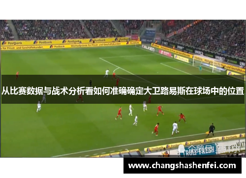 从比赛数据与战术分析看如何准确确定大卫路易斯在球场中的位置